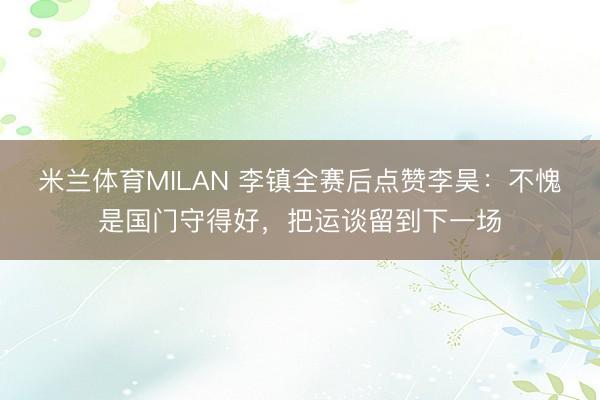 米兰体育MILAN 李镇全赛后点赞李昊:不愧是国门守得好,把运谈留到下一场