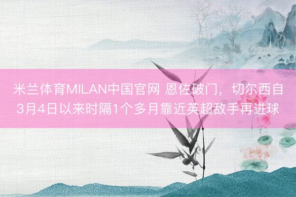 米兰体育MILAN中国官网 恩佐破门,切尔西自3月4日以来时隔1个多月靠近英超敌手再进球