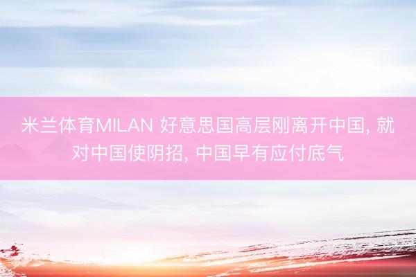 米兰体育MILAN 好意思国高层刚离开中国, 就对中国使阴招, 中国早有应付底气