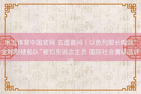 米兰体育中国官网 玄虚音问丨以色列部长嘲讽“全球刚硬船队”被扣东说念主员 国际社会庸碌品评