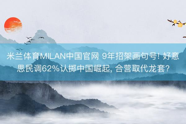 米兰体育MILAN中国官网 9年招架画句号! 好意思民调62%认掷中国崛起, 合营取代龙套?