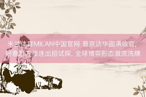 米兰体育MILAN中国官网 普京访华圆满收官， 好意思方接连出招试探， 全球博弈形态澈底洗牌