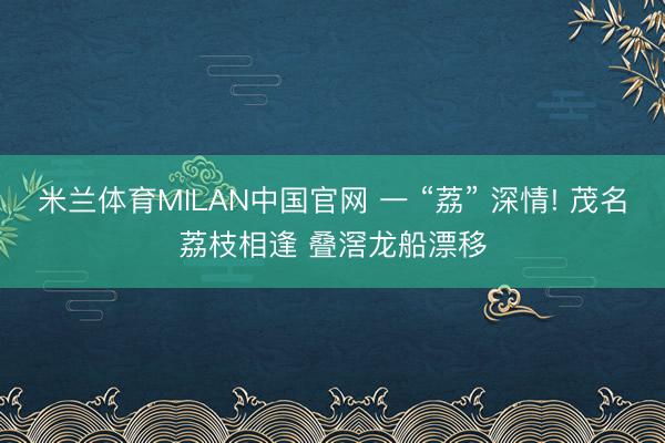 米兰体育MILAN中国官网 一 “荔” 深情! 茂名荔枝相逢 叠滘龙船漂移