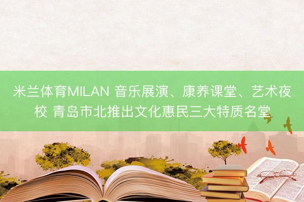 米兰体育MILAN 音乐展演、康养课堂、艺术夜校 青岛市北推出文化惠民三大特质名堂