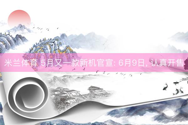 米兰体育 5月又一款新机官宣: 6月9日， 认真开售