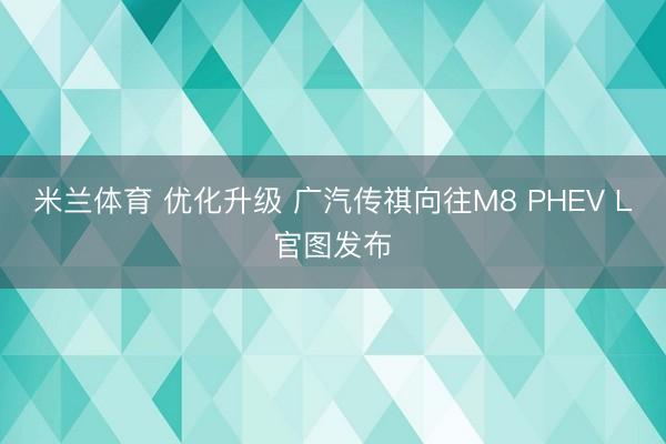 米兰体育 优化升级 广汽传祺向往M8 PHEV L官图发布