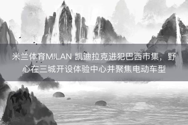 米兰体育MILAN 凯迪拉克进犯巴西市集，野心在三城开设体验中心并聚焦电动车型