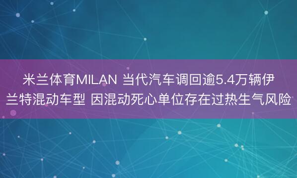 米兰体育MILAN 当代汽车调回逾5.4万辆伊兰特混动车型 因混动死心单位存在过热生气风险