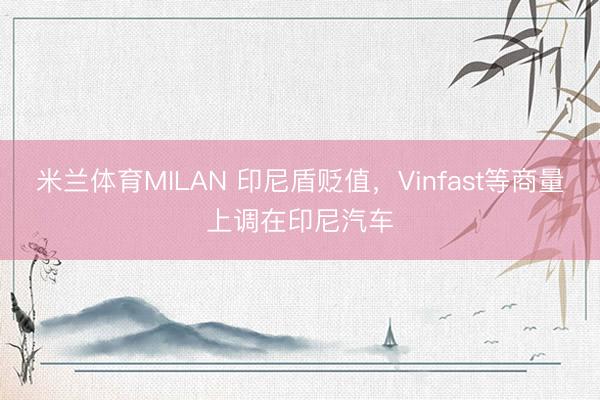 米兰体育MILAN 印尼盾贬值,Vinfast等商量上调在印尼汽车