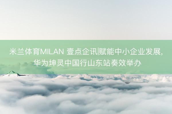 米兰体育MILAN 壹点企讯|赋能中小企业发展， 华为坤灵中国行山东站奏效举办