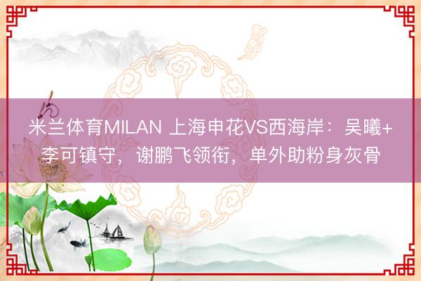 米兰体育MILAN 上海申花VS西海岸：吴曦+李可镇守，谢鹏飞领衔，单外助粉身灰骨
