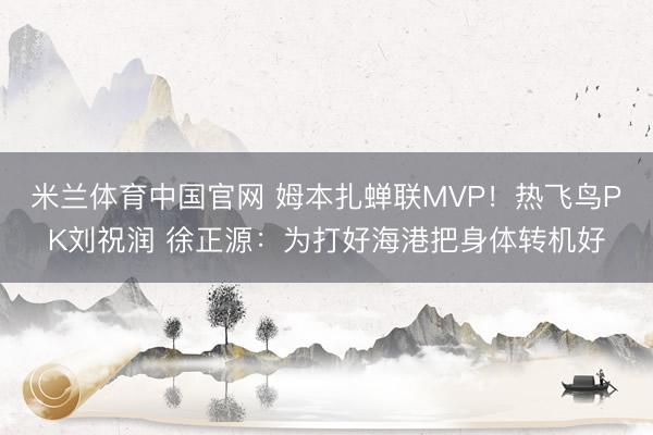 米兰体育中国官网 姆本扎蝉联MVP!热飞鸟PK刘祝润 徐正源:为打好海港把身体转机好