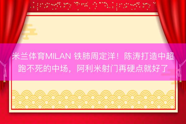 米兰体育MILAN 铁肺周定洋！陈涛打造中超跑不死的中场，阿利米射门再硬点就好了