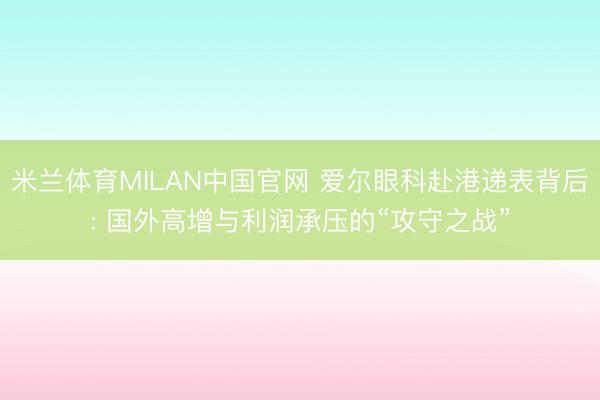 米兰体育MILAN中国官网 爱尔眼科赴港递表背后: 国外高增与利润承压的“攻守之战”