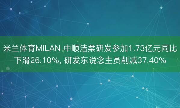 米兰体育MILAN 中顺洁柔研发参加1.73亿元同比下滑26.10%, 研发东说念主员削减37.40%