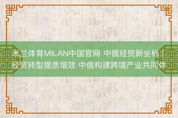 米兰体育MILAN中国官网 中俄经贸新坐标 | 经贸转型提质增效 中俄构建跨境产业共同体