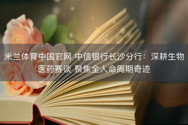 米兰体育中国官网 中信银行长沙分行：深耕生物医药赛谈 聚焦全人命周期奇迹