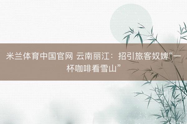米兰体育中国官网 云南丽江:招引旅客奴婢“一杯咖啡看雪山”