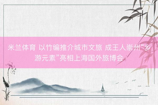 米兰体育 以竹编推介城市文旅 成王人崇州“乡游元素”亮相上海国外旅博会