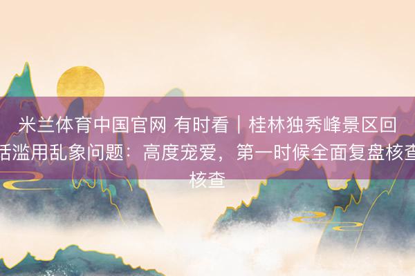 米兰体育中国官网 有时看｜桂林独秀峰景区回话滥用乱象问题：高度宠爱，第一时候全面复盘核查
