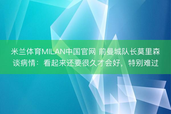 米兰体育MILAN中国官网 前曼城队长莫里森谈病情：看起来还要很久才会好，特别难过