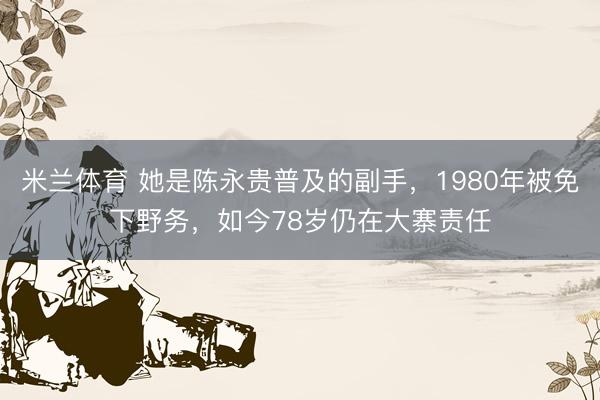 米兰体育 她是陈永贵普及的副手,1980年被免下野务,如今78岁仍在大寨责任