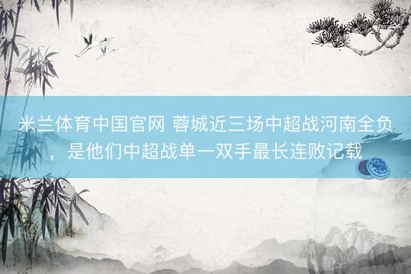 米兰体育中国官网 蓉城近三场中超战河南全负，是他们中超战单一双手最长连败记载