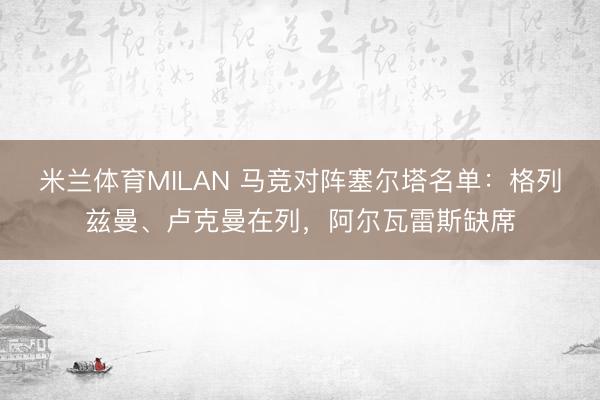 米兰体育MILAN 马竞对阵塞尔塔名单：格列兹曼、卢克曼在列，阿尔瓦雷斯缺席