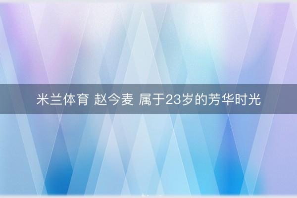 米兰体育 赵今麦 属于23岁的芳华时光