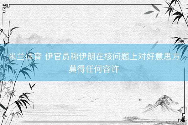 米兰体育 伊官员称伊朗在核问题上对好意思方莫得任何容许
