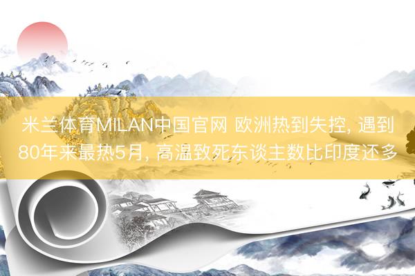 米兰体育MILAN中国官网 欧洲热到失控， 遇到80年来最热5月， 高温致死东谈主数比印度还多