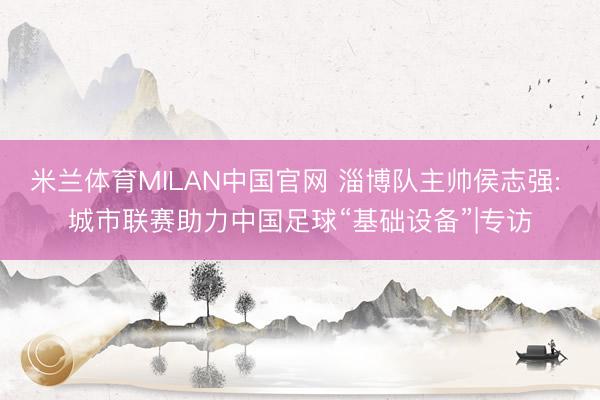 米兰体育MILAN中国官网 淄博队主帅侯志强: 城市联赛助力中国足球“基础设备”|专访