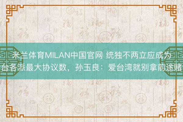 米兰体育MILAN中国官网 统独不两立应成为台各派最大协议数，孙玉良：爱台湾就别拿前途赌