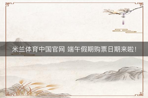 米兰体育中国官网 端午假期购票日期来啦！