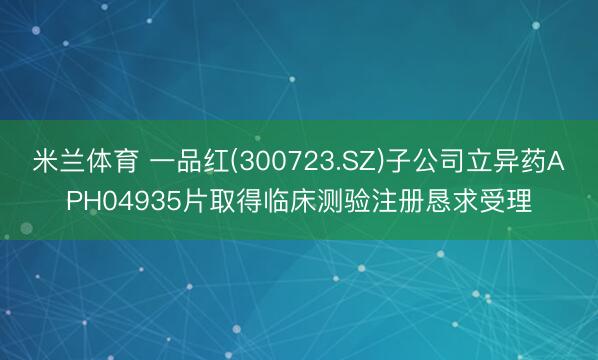 米兰体育 一品红(300723.SZ)子公司立异药APH04935片取得临床测验注册恳求受理