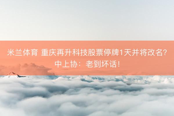 米兰体育 重庆再升科技股票停牌1天并将改名?中上协:老到坏话!