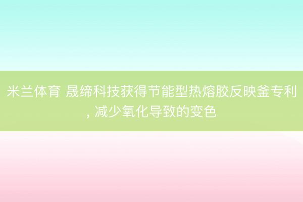 米兰体育 晟缔科技获得节能型热熔胶反映釜专利， 减少氧化导致的变色