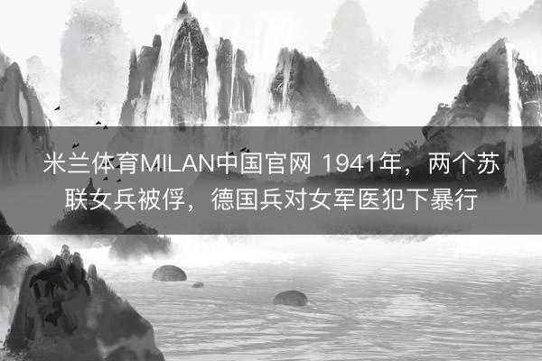 米兰体育MILAN中国官网 1941年，两个苏联女兵被俘，德国兵对女军医犯下暴行