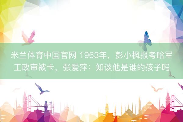 米兰体育中国官网 1963年，彭小枫报考哈军工政审被卡，张爱萍：知谈他是谁的孩子吗