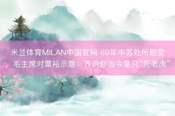 米兰体育MILAN中国官网 69年中苏处所剧变,毛主席对粟裕示意:齐说你当今是只“死老虎”