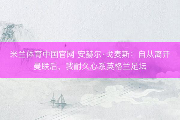 米兰体育中国官网 安赫尔·戈麦斯:自从离开曼联后,我耐久心系英格兰足坛