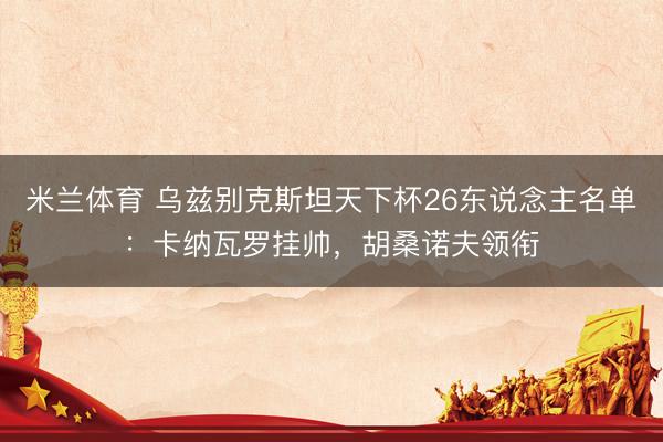 米兰体育 乌兹别克斯坦天下杯26东说念主名单:卡纳瓦罗挂帅,胡桑诺夫领衔