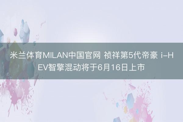 米兰体育MILAN中国官网 祯祥第5代帝豪 i-HEV智擎混动将于6月16日上市