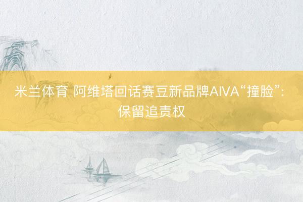 米兰体育 阿维塔回话赛豆新品牌AIVA“撞脸”: 保留追责权