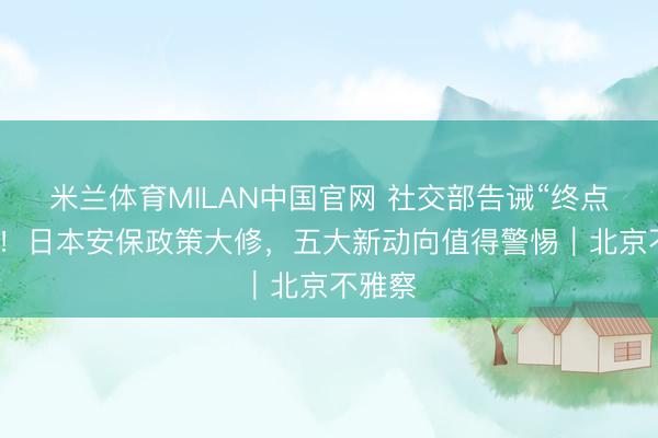 米兰体育MILAN中国官网 社交部告诫“终点危急”！日本安保政策大修，五大新动向值得警惕｜北京不雅察