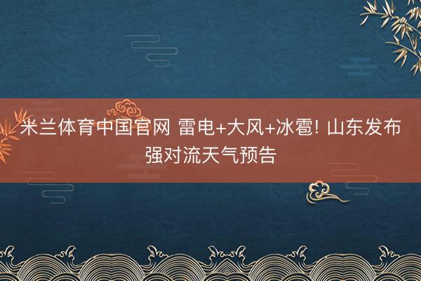 米兰体育中国官网 雷电+大风+冰雹! 山东发布强对流天气预告