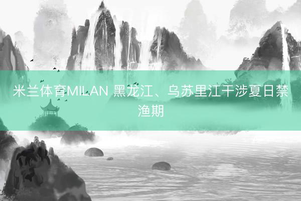 米兰体育MILAN 黑龙江、乌苏里江干涉夏日禁渔期
