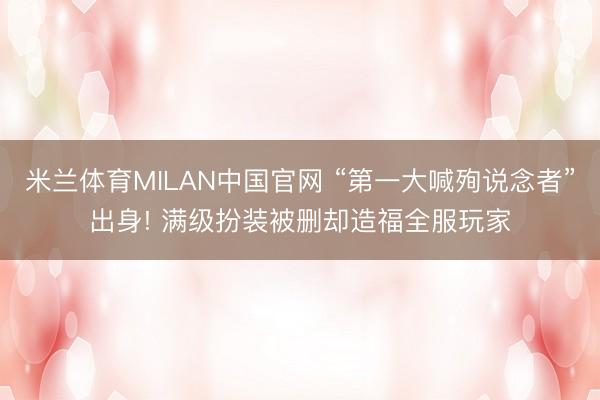 米兰体育MILAN中国官网 “第一大喊殉说念者”出身! 满级扮装被删却造福全服玩家