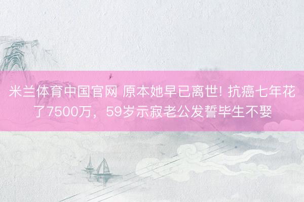 米兰体育中国官网 原本她早已离世! 抗癌七年花了7500万,59岁示寂老公发誓毕生不娶