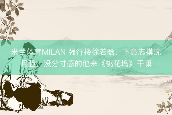 米兰体育MILAN 强行搂徐若晗、下意志摸沈月脸，没分寸感的他来《桃花坞》干嘛